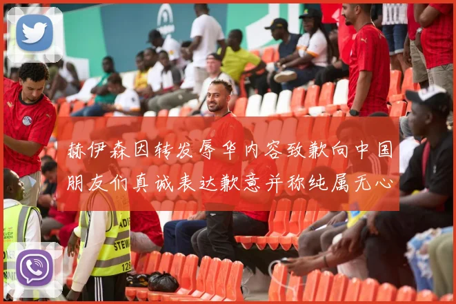 赫伊森因转发辱华内容致歉向中国朋友们真诚表达歉意并称纯属无心之过