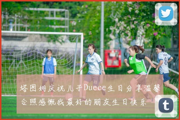 塔图姆庆祝儿子Duece生日分享温馨合照感慨我最好的朋友生日快乐