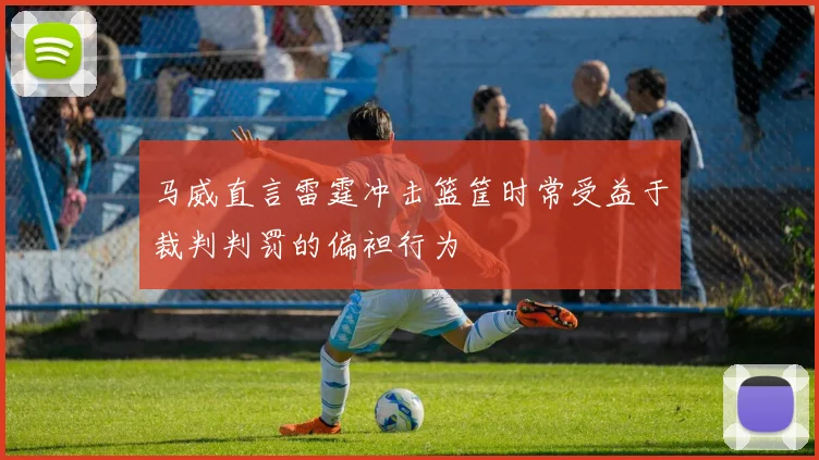 马威直言雷霆冲击篮筐时常受益于裁判判罚的偏袒行为