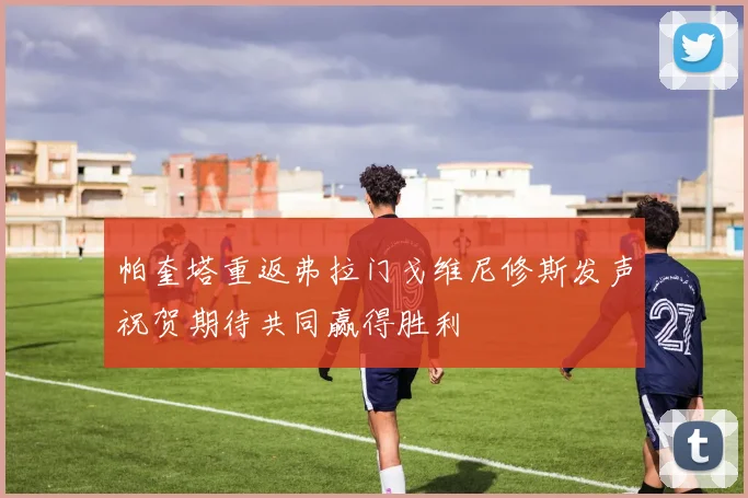帕奎塔重返弗拉门戈维尼修斯发声祝贺期待共同赢得胜利