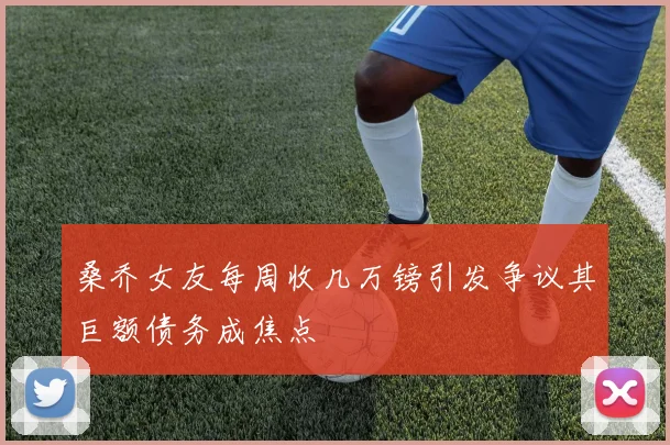 桑乔女友每周收几万镑引发争议其巨额债务成焦点