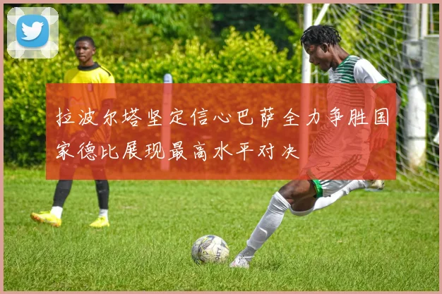拉波尔塔坚定信心巴萨全力争胜国家德比展现最高水平对决