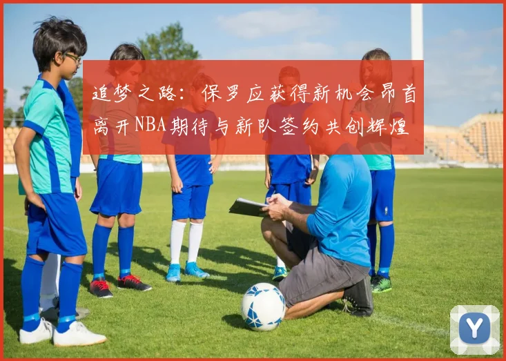 追梦之路：保罗应获得新机会昂首离开NBA期待与新队签约共创辉煌