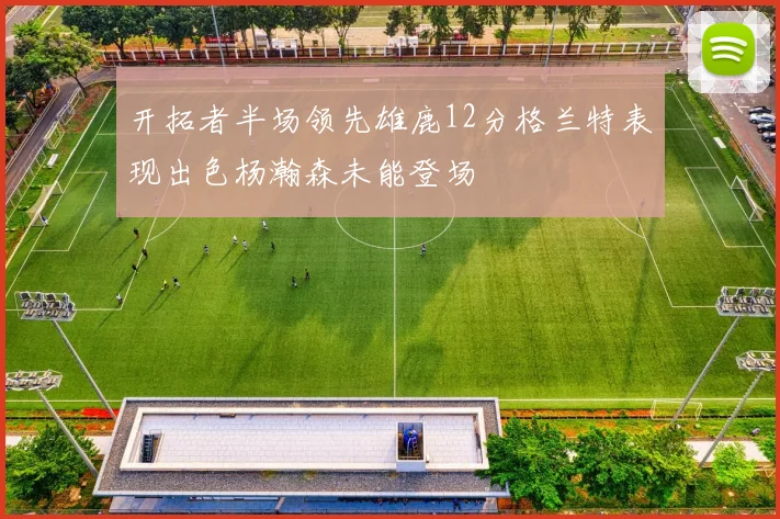 开拓者半场领先雄鹿12分格兰特表现出色杨瀚森未能登场