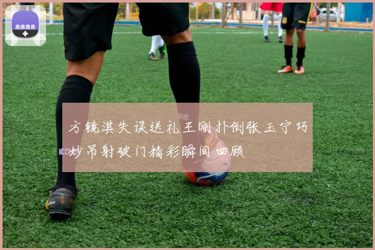 方镜淇失误送礼王刚扑倒张玉宁巧妙吊射破门精彩瞬间回顾