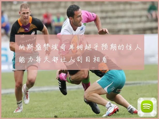 纳斯盛赞埃奇库姆超乎预期的惊人能力每天都让人刮目相看