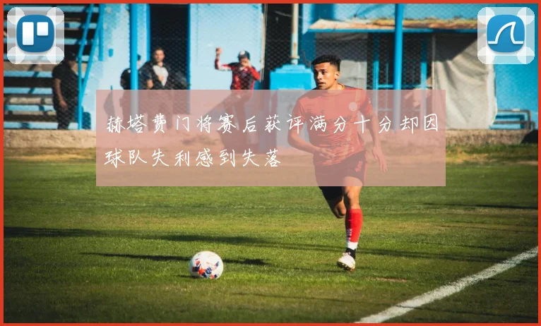 赫塔费门将赛后获评满分十分却因球队失利感到失落