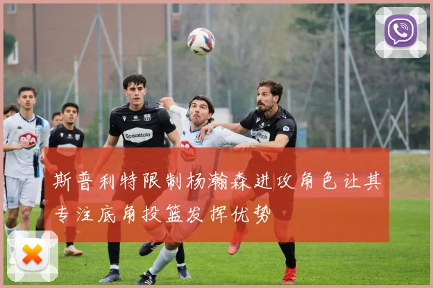 斯普利特限制杨瀚森进攻角色让其专注底角投篮发挥优势