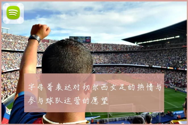 字母哥表达对切尔西女足的热情与参与球队运营的愿望