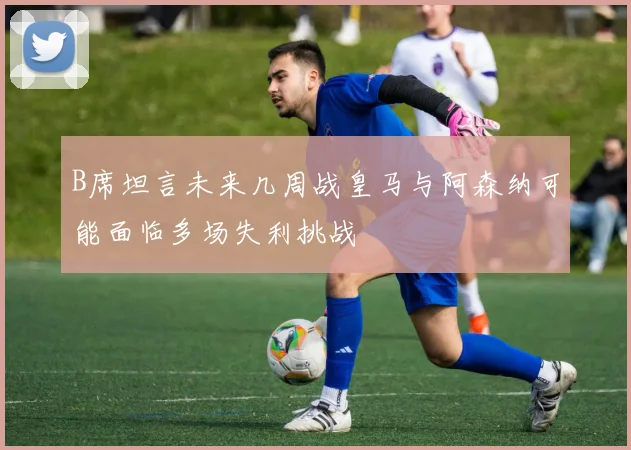 B席坦言未来几周战皇马与阿森纳可能面临多场失利挑战