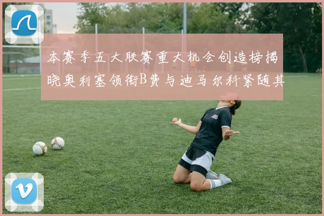 本赛季五大联赛重大机会创造榜揭晓奥利塞领衔B费与迪马尔科紧随其后