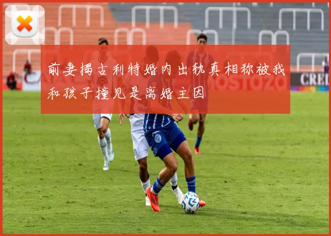 前妻揭古利特婚内出轨真相称被我和孩子撞见是离婚主因