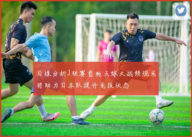 日媒分析J联赛首轮点球大战频现或将助力日本队提升竞技状态