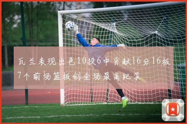 瓦兰表现出色10投6中贡献16分16板7个前场篮板创全场最高纪录