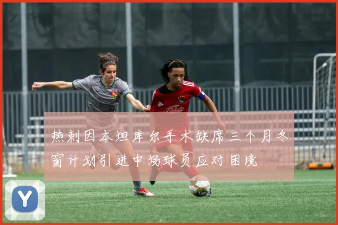 热刺因本坦库尔手术缺席三个月冬窗计划引进中场球员应对困境