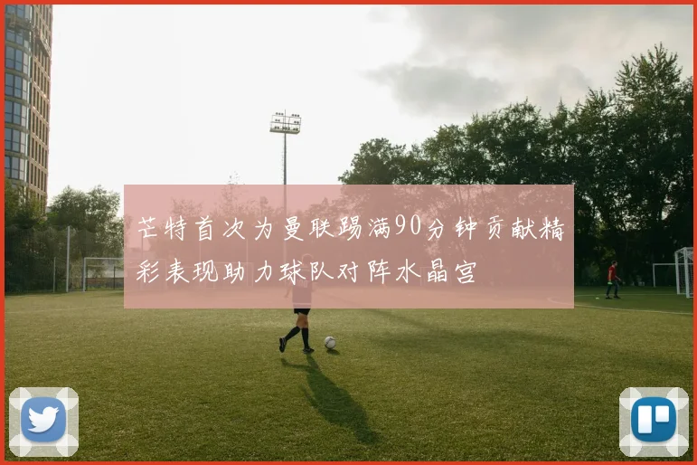 芒特首次为曼联踢满90分钟贡献精彩表现助力球队对阵水晶宫